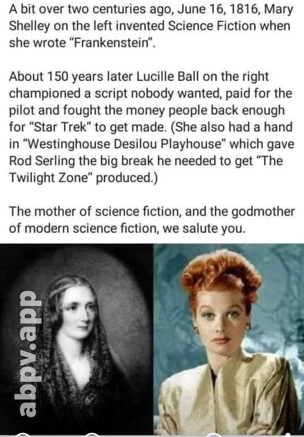 A bit over two centuries ago, June 16, 1816, Mary Shelley on the left invented Science Fiction when she wrote "Frankenstein". About 150 years later Lucille Ball on the right championed a script nobody wanted, paid for the pilot and fought the money people back enough for "Star Trek" to get made. (She also had a hand in "Westinghouse Desilou Playhouse" which gave Rod Serling the big break he needed to get "The Twilight Zone" produced.) The mother of science fiction, and the godmother of modern science fiction, we salute you. - America’s best pics and videos