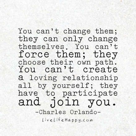 You can't change them; they can only change themselves. You can't force them; they choose their own path. You can't create a loving relationship all by yourself; they have to participate and join you.