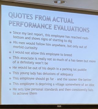 QUOTES FROM ACTUAL PERFORMANCE EVALUATIONS Since my bottom last and report, shows this signs employee of starting has to reached dig rock- bottom and shows signs of Starting to dig His men morbid would follow Curiosity him anywhere, but only out of Morbid curiosity I would not allow this employee to breed This associate is really not so of a definitely won't be He would be out of his depth in a parking lot puddle This young lady has delusions of adequacy This employee should go far - and the sooner the better This employee is depriving a village somewhere of an idiot He sets low personal standards and then consistently fails to achieve them much of a has-been but more - iFunny