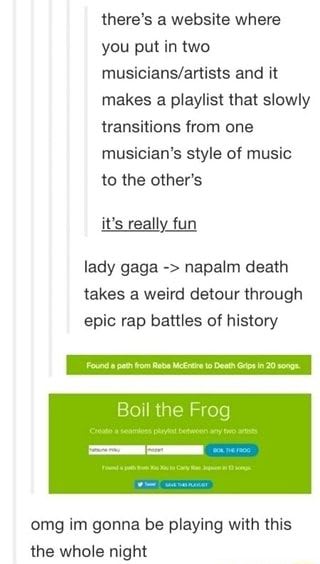 There‘s a website where you put in two musicians/artists and it makes a playlist that slowly transitions from one musician‘s style of music to the other’s it’s really fun lady gaga -> napalm death takes a weird detour through epic rap battles of history Boil the Frog omg im gonna be playing with this the whole night - )