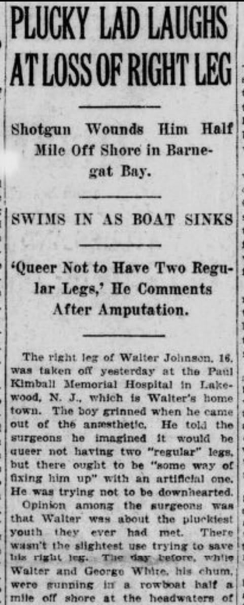 A 16-year-old New Jersey boy, Walter Johnson, accidentally blows his leg off while fishing; the same shotgun blast sinks his boat, but he swims a half-mile to land and calmly asks for help. When doctors take the leg off he laughs and says “it’s queer not to have two legs.”