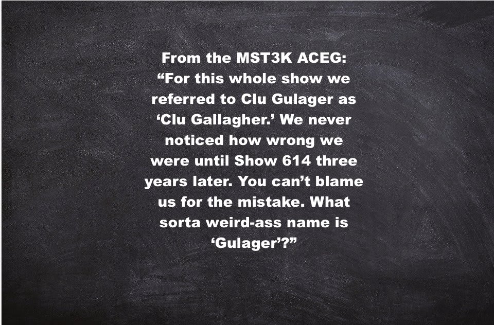 Crow: [TV Announcer Voice.] Clu ‘Gallagher’ Is … [Normal voice.] that character I can’t think of. ** From the MST3K ACEG: “For this whole show we referred to Clu Gulager as ‘Clu Gallagher.’ We never noticed how wrong we were until Show 614... ** MST3K 322: Master Ninja I