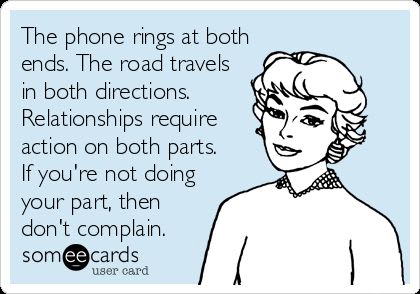 The phone rings at both ends. The road travels in both directions. Relationships require action on both parts. If you're not doing your part, then don't complain.