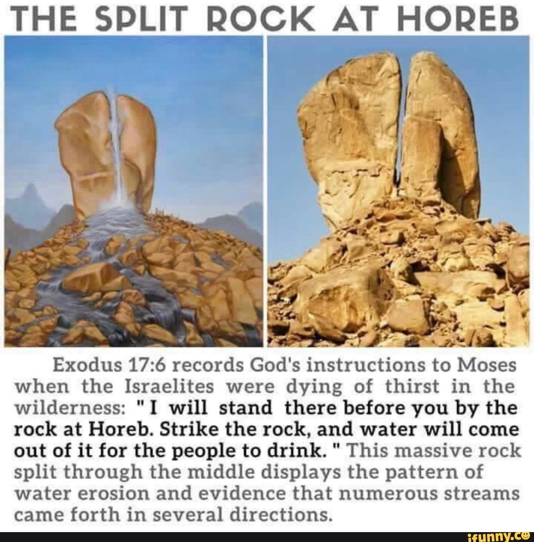 THE SPLIT ROCK AT HOREB Exodus records God's instructions to Moses when the Israelites were dying of thirst in the wilderness: "I will stand there before you by the rock at Horeb. Strike the rock, and water will come out of it for the people to drink. " This massive rock split through the middle displays the pattern of water erosion and evidence that numerous streams came forth in several directions. - )
